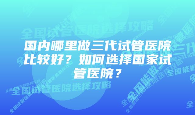 国内哪里做三代试管医院比较好？如何选择国家试管医院？