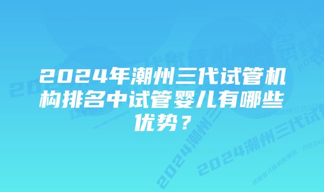 2024年潮州三代试管机构排名中试管婴儿有哪些优势？