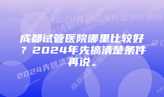 成都试管医院哪里比较好？2024年先搞清楚条件再说。