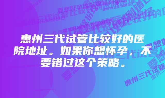 惠州三代试管比较好的医院地址。如果你想怀孕，不要错过这个策略。