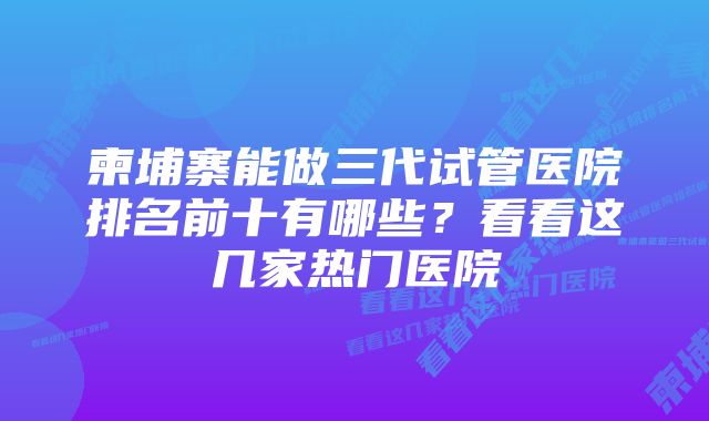 柬埔寨能做三代试管医院排名前十有哪些？看看这几家热门医院