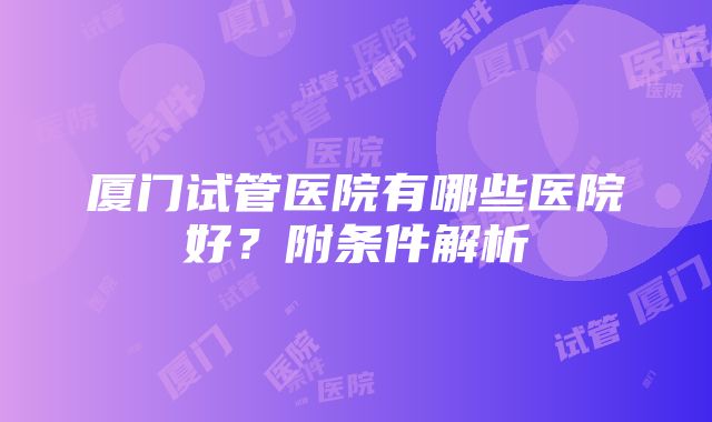 厦门试管医院有哪些医院好？附条件解析