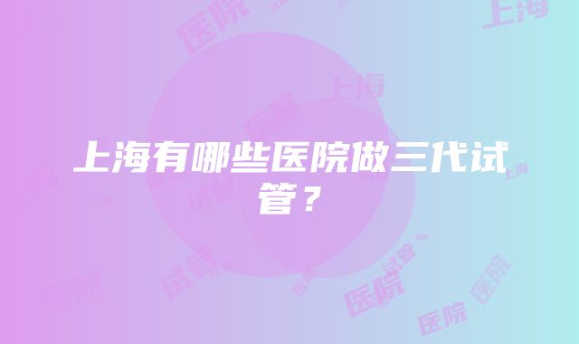 上海有哪些医院做三代试管？