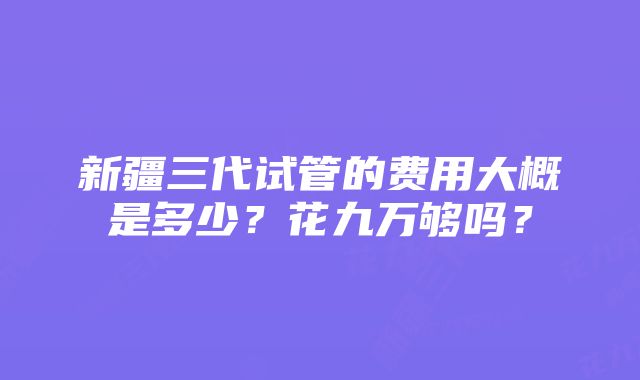 新疆三代试管的费用大概是多少？花九万够吗？