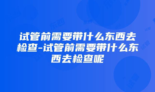 试管前需要带什么东西去检查-试管前需要带什么东西去检查呢