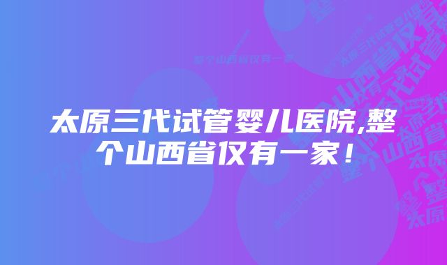 太原三代试管婴儿医院,整个山西省仅有一家！