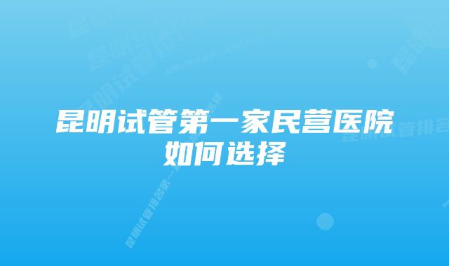 昆明试管第一家民营医院如何选择