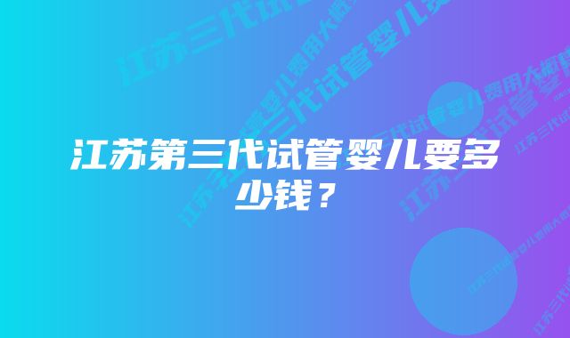 江苏第三代试管婴儿要多少钱？