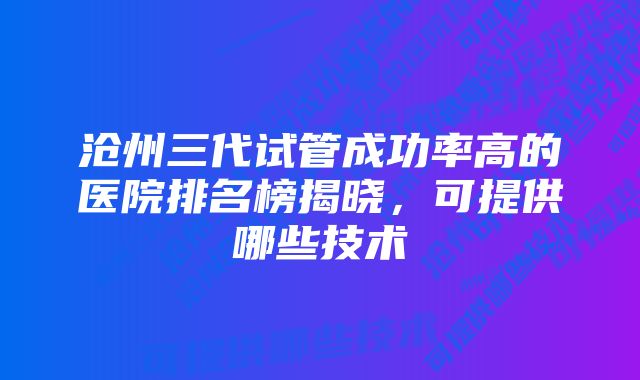 沧州三代试管成功率高的医院排名榜揭晓，可提供哪些技术