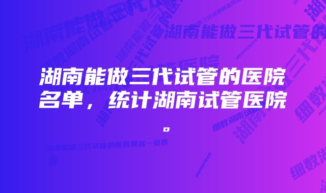 湖南能做三代试管的医院名单，统计湖南试管医院。