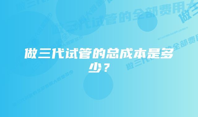 做三代试管的总成本是多少？