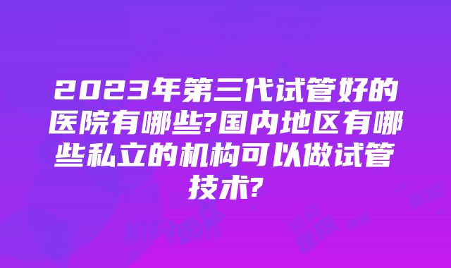 2023年第三代试管好的医院有哪些?国内地区有哪些私立的机构可以做试管技术?