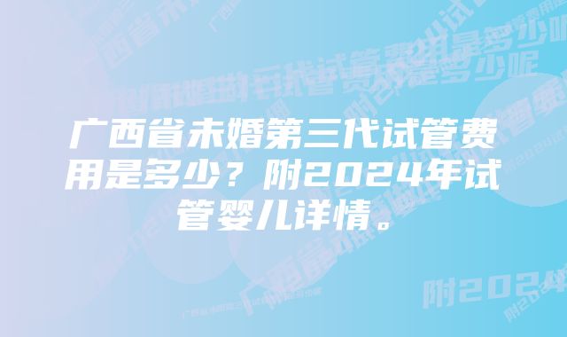 广西省未婚第三代试管费用是多少？附2024年试管婴儿详情。