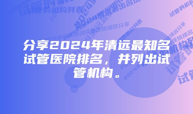 分享2024年清远最知名试管医院排名，并列出试管机构。