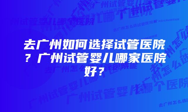 去广州如何选择试管医院？广州试管婴儿哪家医院好？