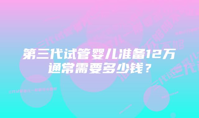 第三代试管婴儿准备12万通常需要多少钱？