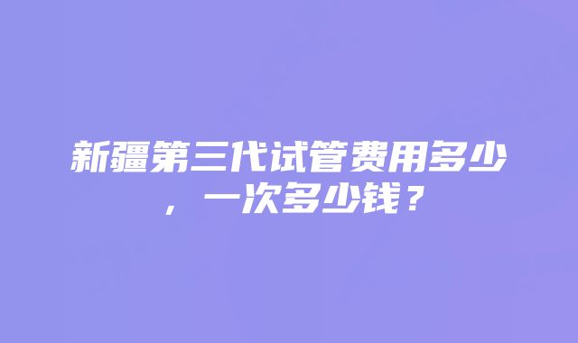 新疆第三代试管费用多少，一次多少钱？