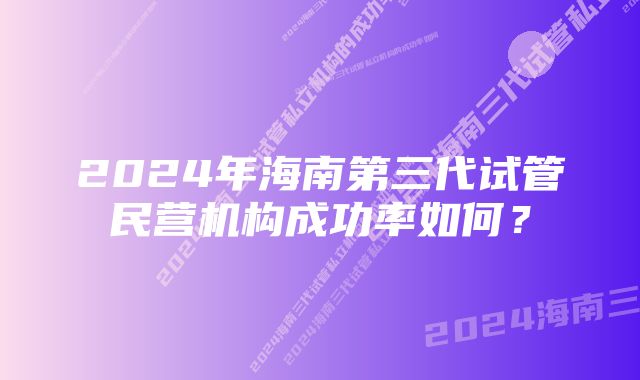 2024年海南第三代试管民营机构成功率如何？