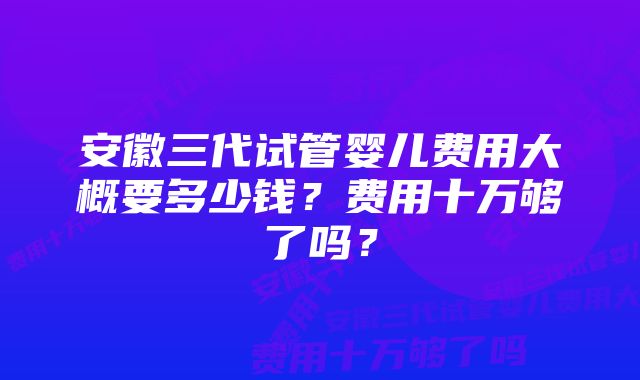 安徽三代试管婴儿费用大概要多少钱？费用十万够了吗？