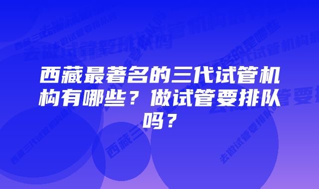 西藏最著名的三代试管机构有哪些？做试管要排队吗？