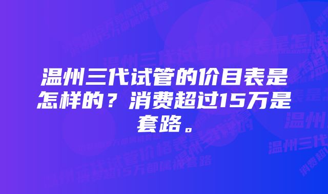 温州三代试管的价目表是怎样的？消费超过15万是套路。