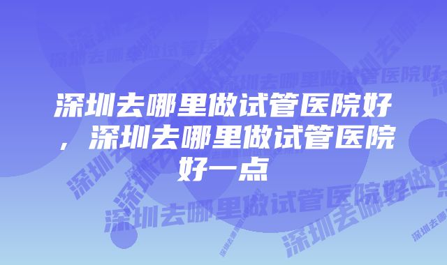 深圳去哪里做试管医院好，深圳去哪里做试管医院好一点