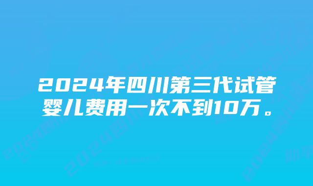 2024年四川第三代试管婴儿费用一次不到10万。