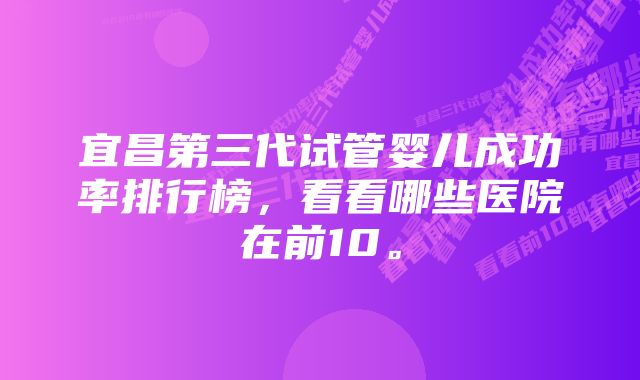 宜昌第三代试管婴儿成功率排行榜，看看哪些医院在前10。