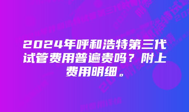 2024年呼和浩特第三代试管费用普遍贵吗？附上费用明细。