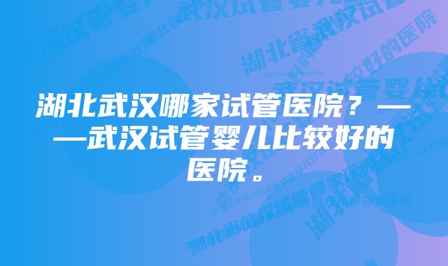 湖北武汉哪家试管医院？——武汉试管婴儿比较好的医院。