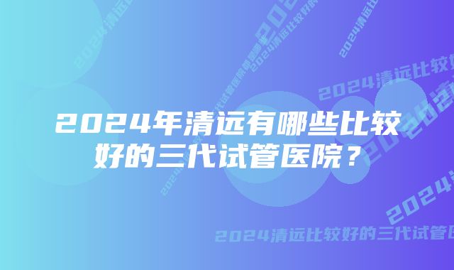 2024年清远有哪些比较好的三代试管医院？