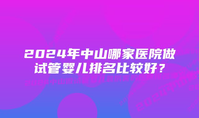 2024年中山哪家医院做试管婴儿排名比较好？