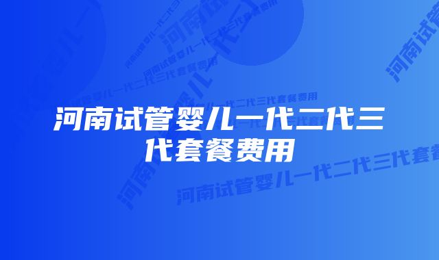 河南试管婴儿一代二代三代套餐费用