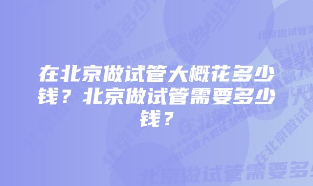 在北京做试管大概花多少钱？北京做试管需要多少钱？