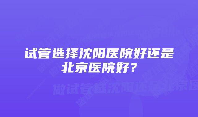 试管选择沈阳医院好还是北京医院好？