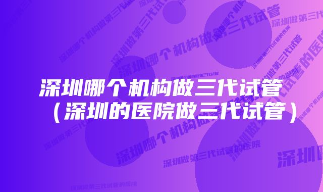 深圳哪个机构做三代试管（深圳的医院做三代试管）