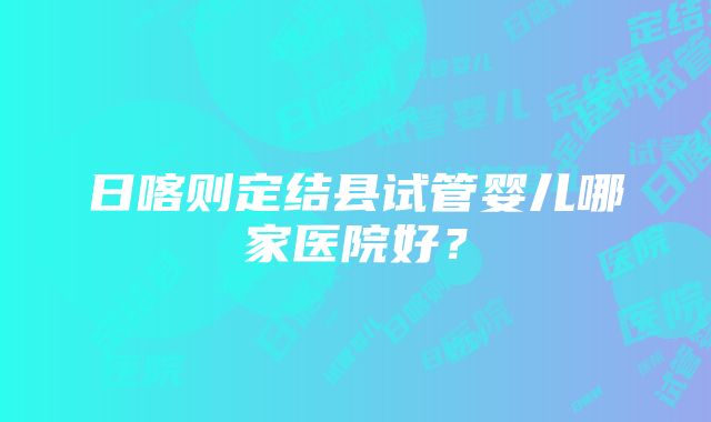 日喀则定结县试管婴儿哪家医院好？