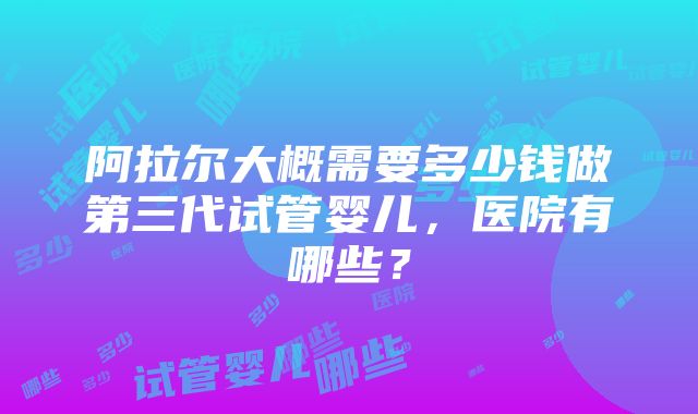 阿拉尔大概需要多少钱做第三代试管婴儿，医院有哪些？