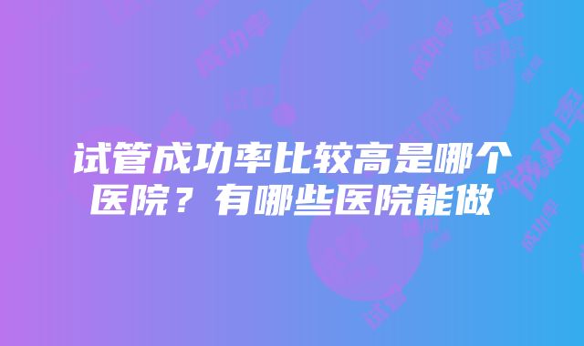 试管成功率比较高是哪个医院？有哪些医院能做