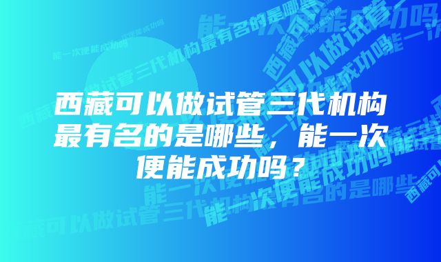 西藏可以做试管三代机构最有名的是哪些，能一次便能成功吗？