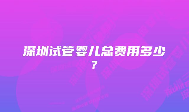 深圳试管婴儿总费用多少?