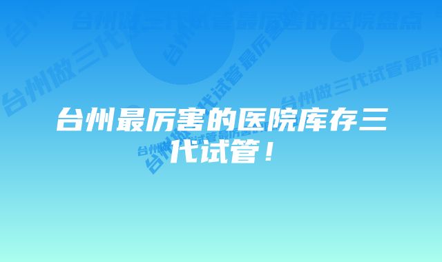 台州最厉害的医院库存三代试管！