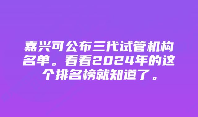 嘉兴可公布三代试管机构名单。看看2024年的这个排名榜就知道了。