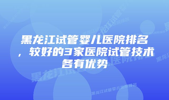 黑龙江试管婴儿医院排名，较好的3家医院试管技术各有优势