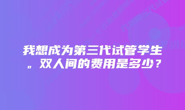 我想成为第三代试管学生。双人间的费用是多少？