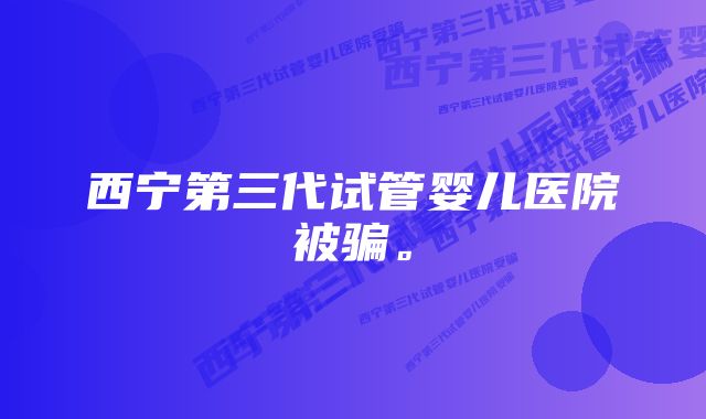 西宁第三代试管婴儿医院被骗。