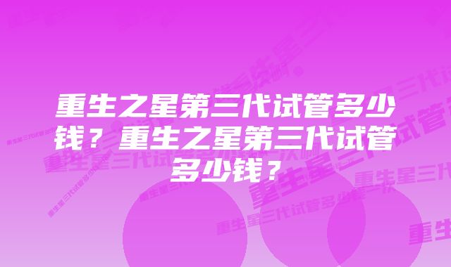 重生之星第三代试管多少钱？重生之星第三代试管多少钱？