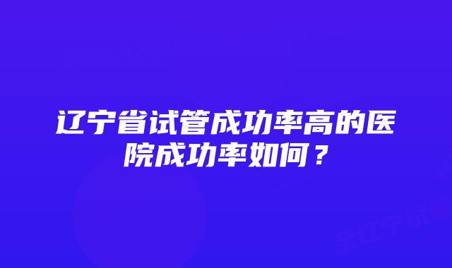 辽宁省试管成功率高的医院成功率如何？