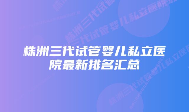 株洲三代试管婴儿私立医院最新排名汇总