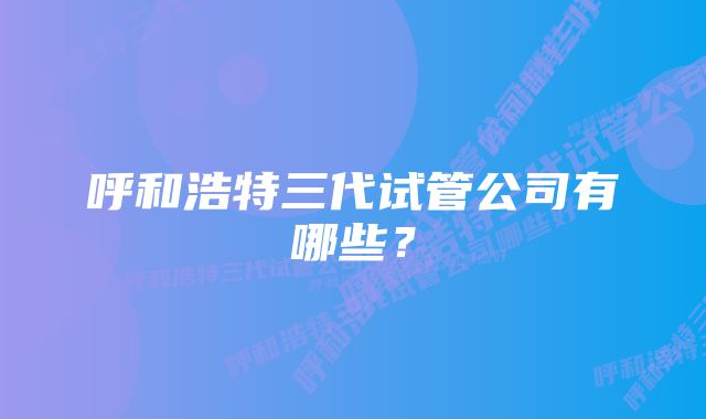 呼和浩特三代试管公司有哪些？